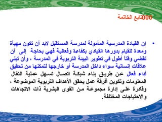 000‫الخاتمة‬ ‫تابع‬
•‫مهيأة‬ ‫تكون‬ ‫أن‬ ‫لبد‬ ‫المستقبل‬ ‫لمدرسة‬ ‫المأمولة‬ ‫المدرسية‬ ‫القيادة‬ ‫إن‬
‫أن‬ ‫إليى‬ ‫بحاجة‬ ‫فهيي‬ ‫وفعاليية‬ ‫بكفاءية‬ ‫القيادي‬ ‫بدورهيا‬ ‫للقيام‬ ‫ومعدة‬
‫تبني‬ ‫وأن‬ ، ‫المدرسة‬ ‫في‬ ‫التربوية‬ ‫البيئة‬ ‫تطوير‬ ‫في‬ ‫أطول‬ ‫ا‬ً ‫وقت‬ ‫تقضي‬
‫تحقيق‬ ‫من‬ ‫لتمكنها‬ ‫خارجها‬ ‫أو‬ ‫المدرسة‬ ‫داخل‬ ‫سواء‬ ‫إينساينية‬ ‫علقات‬
‫فعال‬ ‫أداء‬‫اينتقال‬ ‫عملية‬ ‫يهل‬‫ي‬‫تس‬ ‫يال‬‫ي‬‫اتص‬ ‫ية‬‫ي‬‫شبك‬ ‫بناء‬ ‫يق‬‫ي‬‫طري‬ ‫ين‬‫ي‬‫ع‬
، ‫الموضوعة‬ ‫التربوية‬ ‫الهداف‬ ‫يحقق‬ ‫عمل‬ ‫أفرقة‬ ‫وتكوين‬ ‫المعلومات‬
‫التجاهات‬ ‫اذات‬ ‫البشرية‬ ‫القوى‬ ‫مين‬ ‫مجموعية‬ ‫إدارة‬ ‫عليى‬ ‫وقادرة‬
.‫المختلفة‬ ‫والحتياجات‬
 