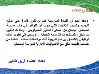 000‫الخاتمة‬ ‫تابع‬
•‫عملية‬ ‫عليى‬ ‫قادرة‬ ‫تكون‬ ‫أين‬ ‫لبيد‬ ‫المدرسيية‬ ‫القيادة‬ ‫أين‬ ‫ينجيد‬ ‫وهكذا‬
‫مدرسة‬ ‫قائيد‬ ‫فيي‬ ‫تتوافير‬ ‫أين‬ ‫يجيب‬ ‫التيي‬ ‫الكفايات‬ ‫وتحدييد‬ ‫التجدييد‬
‫التغيير‬ ‫وإحداث‬ ، ‫التكنولوجي‬ ‫ور‬ّ‫ع‬ ‫التط‬ ‫مسايرة‬ ‫من‬ ‫ليتمكن‬ ‫المستقبل‬
‫أدائه‬ ‫تطوير‬ ‫إلى‬ ‫ويسعي‬ ، ‫الحديثة‬ ‫التربوية‬ ‫والمستجدات‬ ‫يتفق‬ ‫بما‬
‫من‬ ‫تمكنه‬ ، ‫محددة‬ ‫مواصفات‬ ‫اذات‬ ‫تدريبية‬ ‫ببرامج‬ ‫باللتحاق‬ ‫الوظيفي‬
.‫المستقبل‬ ‫لمدرسة‬ ‫الدارية‬ ‫الحتياجات‬ ‫مع‬ ‫تتفق‬ ‫كفايات‬ ‫اكتساب‬
‫التغيير‬ ‫فريق‬ ‫أعضاء‬ ‫إعداد‬
 