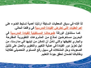 ‫على‬ ‫الضو ء‬ ‫تسليط‬ ‫أهمية‬ ‫ارتأينا‬ ‫السابقة‬ ‫المعطيات‬ ‫سياق‬ ‫في‬ ‫فإنه‬ ‫لذا‬
‫المدرسية‬ ‫القيادة‬ ‫تعترض‬ ‫التي‬ ‫العقبات‬ ‫أهم‬.‫الحالي‬ ‫واقعنا‬ ‫في‬
‫الورقصة‬ ‫سصتتناول‬ ‫كمصا‬‫المدرسصية‬ ‫للقيادة‬ ‫المسصتقبلية‬ ‫طموحاتنصا‬‫في‬
‫المقترحة‬ ‫التطويريصة‬ ‫المشروعات‬ ‫مصن‬ ‫نماذج‬ ‫مسصتعرضين‬ ‫البحريصن‬
‫من‬ ،‫مدارسنا‬ ‫في‬ ‫تبنيها‬ ‫من‬ ‫نتمكن‬ ‫أن‬ ‫نأمل‬ ‫والتي‬ ‫تطبيقها‬ ‫والجاري‬
‫تذليل‬ ‫على‬ ‫والعمل‬ ‫والتطوير‬ ‫التغيير‬ ‫عملية‬ ‫في‬ ‫القيادة‬ ‫دور‬ ‫تعزيز‬ ‫أجل‬
‫لطلبنا‬ ‫التحصيلي‬ ‫المستوى‬ ‫رفع‬ ‫سبيل‬ ‫في‬ ‫المشكلت‬ ‫وحل‬ ‫الصعوبات‬
.‫التعليم‬ ‫جودة‬ ‫تحقق‬ ‫لضمان‬ ‫وطالباتنا‬
 