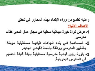 ‫تحقق‬ ‫إلى‬ ‫المحاور‬ ‫بهذه‬ ‫اللمام‬ ‫ورا ء‬ ‫من‬ ‫نطمع‬ ‫وعليه‬
:‫التية‬ ‫الهداف‬
1-‫كقائد‬ ‫المدير‬ ‫عمل‬ ‫مجال‬ ‫في‬ ‫محلية‬ ‫ميدانية‬ ‫خبرة‬ ‫نواة‬ ‫عرض‬
.‫مدرسي‬
2‫مؤمنة‬ ‫صتقبلية‬‫ص‬‫مس‬ ‫صة‬‫ص‬‫قيادي‬ ‫اتجاهات‬ ‫بنا ء‬ ‫صي‬‫ص‬‫ف‬ ‫صاهمة‬‫ص‬‫المس‬ -
.‫الجديد‬ ‫القيادي‬ ‫بالنمط‬ ‫وواةثقة‬ ‫المدرسي‬ ‫بالتغيير‬
3‫للتعميم‬ ‫قابلصة‬ ‫بديلصة‬ ‫مسصتقبلية‬ ‫مدرسصية‬ ‫قياديصة‬ ‫رؤصى‬ ‫بلورة‬ -
‫البحرينية‬ ‫المدارس‬ ‫في‬.
 