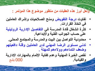 : ‫المؤتمر‬ ‫هذا‬ ‫موضوع‬ ‫منظور‬ ‫من‬ ‫العقبات‬ ‫هذه‬ ‫أبرز‬ ‫ولعل‬
•‫تفاوت‬‫التفويض‬ ‫درجة‬‫العاملين‬ ‫وإشراك‬ ‫الصصلحيات‬ ‫ومنح‬
.‫القرارات‬ ‫اتخاذ‬ ‫في‬
•‫في‬ ‫المدرسة‬ ‫قادة‬ ‫انشغال‬ ‫كثرة‬‫الروتينية‬ ‫الدارية‬ ‫التفاصيل‬
.‫والبداعية‬ ‫الفنية‬ ‫الجوانب‬ ‫حساب‬ ‫على‬
•.‫المحلي‬ ‫والمجتمع‬ ‫والمدرسة‬ ‫البيت‬ ‫بين‬ ‫التواصل‬ ‫محدودية‬
•‫دافعيتهم‬ ‫وقلصة‬ ‫العامليصن‬ ‫لدى‬ ‫المهنصي‬ ‫الرضصا‬ ‫مسصتوى‬ ‫تدنصي‬
. ‫للمهنة‬ ‫وول ءهم‬ ‫انتما ءهم‬ ‫وضعف‬
•‫الدارية‬ ‫بالمهارات‬ ‫اللمام‬ ‫كفاية‬ ‫وعدم‬ ‫المهنية‬ ‫الخبرة‬ ‫نقص‬
.‫والقيادية‬000‫يتبع‬
 