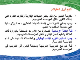 :‫العقبات‬ ‫أبرز‬ ‫تابع‬
•‫على‬ ‫القدرة‬ ‫وتفاوت‬ ‫الدارية‬ ‫القيادات‬ ‫بعض‬ ‫قبل‬ ‫من‬ ‫التغيير‬ ‫مقاومة‬
.‫المدرسية‬ ‫المؤسسة‬ ‫داخل‬ ‫التغيير‬ ‫إحداث‬
•‫ا‬ً ‫سلب‬ ‫يؤةثصر‬ ‫ممصا‬ ، ‫العامليصن‬ ‫انضباط‬ ‫لئحصة‬ ‫فصي‬ ‫الثغرات‬ ‫بعصض‬ ‫وجود‬
.‫منهم‬ ‫المقصرين‬ ‫محاسبة‬ ‫على‬
•‫الرشاديصة‬ ‫الدلصة‬ ‫قلصة‬‫ذات‬ ‫بالوزارة‬ ‫المختلفة‬ ‫الدارات‬ ‫مصن‬ ‫الصصادرة‬
.‫المدرسية‬ ‫المؤسسات‬ ‫داخل‬ ‫الداري‬ ‫العمل‬ ‫بتنظيم‬ ‫العلقة‬
•‫الوظيفصي‬ ‫الدا ء‬ ‫تقويصم‬ ‫أسصاليب‬ ‫جمود‬‫أدا ء‬ ‫على‬ ‫السصلبية‬ ‫وانعكاسصاته‬
.‫المدرسية‬ ‫المؤسسة‬
•‫في‬ ‫التدريصب‬ ‫أةثصر‬ ‫قياس‬ ‫ومتابعصة‬ ‫الموجهصة‬ ‫التدريبيصة‬ ‫الصبرامج‬ ‫قلصة‬
.‫المدرسية‬ ‫المؤسسة‬
 