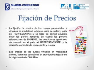 Fijación de Precios
• La fijación de precios de los cursos presenciales y
virtuales en modalidad in house, para la ciudad y país
del REPRESENTANTE se hace de común acuerdo
entre las partes, teniendo en cuenta los precios
referenciales de DHARMA, las condiciones generales
de mercado en el país del REPRESENTANTE, y la
situación particular de cada cliente y cuenta.
• Los precios de los cursos virtuales en modalidad
abierta, serán los publicados en el programa regular de
la página web de DHARMA.
 