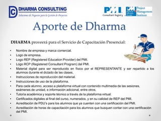 Aporte de Dharma
• Nombre de empresa y marca comercial.
• Logo de empresa.
• Logo REP (Registered Education Provider) del PMI.
• Logo RCP (Registered Consultant Program) del PMI.
• Material digital para ser reproducido en físico por el REPRESENTANTE y ser repartido a los
alumnos durante el dictado de las clases.
• Instrucciones de reproducción del material.
• Instrucciones de uso de la plataforma.
• Para cada alumno, acceso a plataforma virtual con contenido multimedia de las sesiones,
exámenes de unidad, e información adicional, entre otros.
• Tutoría académica y soporte técnico a través de la plataforma virtual.
• Certificados digitales al final del curso, numerados, y en su calidad de REP del PMI.
• Acreditación de PDU’s para los alumnos que ya cuenten con una certificación del PMI.
• Acreditación de horas de capacitación para los alumnos que busquen contar con una certificación
del PMI.
DHARMA proveerá para el Servicio de Capacitación Presencial:
 