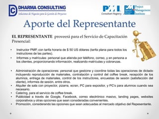Aporte del Representante
• Instructor PMP, con tarifa horaria de $ 50 US dólares (tarifa plana para todos los
instructores de las partes).
• Informes y matrículas: personal que atienda por teléfono, correo, y en persona a
los clientes, proporcionando información, realizando matrículas y cobranzas.
EL REPRESENTANTE proveerá para el Servicio de Capacitación
Presencial:
• Administración de operaciones: personal que gestione y coordine todas las operaciones de dictado
incluyendo reproducción de materiales, contratación y control del coffee break, recepción de los
alumnos, entrega de materiales, control de los instructores, encuestas de sesión (satisfacción del
cliente), informes de sesión, entre otros.
• Alquiler de sala con proyector, pizarra, ecran, PC para expositor, y PC’s para alumnos cuando sea
necesario.
• Catering, para el servicio de coffee break.
• Publicidad a través de Google, Facebook, correo electrónico masivo, landing pages, websites
corporativos y otras opciones que sean consideradas convenientes.
• Promoción, considerando las opciones que sean adecuadas al mercado objetivo del Repesentante.
 