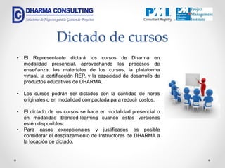 Dictado de cursos
• El Representante dictará los cursos de Dharma en
modalidad presencial, aprovechando los procesos de
enseñanza, los materiales de los cursos, la plataforma
virtual, la certificación REP, y la capacidad de desarrollo de
productos educativos de DHARMA.
• Los cursos podrán ser dictados con la cantidad de horas
originales o en modalidad compactada para reducir costos.
• El dictado de los cursos se hace en modalidad presencial o
en modalidad blended-learning cuando estas versiones
estén disponibles.
• Para casos excepcionales y justificados es posible
considerar el desplazamiento de Instructores de DHARMA a
la locación de dictado.
 