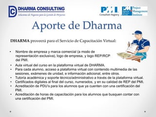 Aporte de Dharma
• Nombre de empresa y marca comercial (a modo de
representación exclusiva), logo de empresa, y logo REP/RCP
del PMI.
DHARMA proveerá para el Servicio de Capacitación Virtual:
• Aula virtual del curso en la plataforma virtual de DHARMA.
• Para cada alumno, acceso a plataforma virtual con contenido multimedia de las
sesiones, exámenes de unidad, e información adicional, entre otros.
• Tutoría académica y soporte técnico/administrativo a través de la plataforma virtual.
• Certificados digitales al final del curso, numerados, y en su calidad de REP del PMI.
• Acreditación de PDU’s para los alumnos que ya cuenten con una certificación del
PMI.
• Acreditación de horas de capacitación para los alumnos que busquen contar con
una certificación del PMI.
 