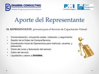 • Comercialización, incluyendo costeo, cotización, y seguimiento.
• Gestión de la Orden de Compra/Servicio.
• Coordinación inicial de Operaciones para matricula, usuarios, y
passwords.
• Cierre del curso y facturación del servicio.
• Cobro del servicio.
• Liquidación y abono a DHARMA.
EL REPRESENTANTE proveerá para el Servicio de Capacitación Virtual:
Aporte del Representante
 