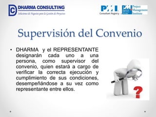 Supervisión del Convenio
• DHARMA y el REPRESENTANTE
designarán cada uno a una
persona, como supervisor del
convenio, quien estará a cargo de
verificar la correcta ejecución y
cumplimiento de sus condiciones,
desempeñándose a su vez como
representante entre ellos.
 