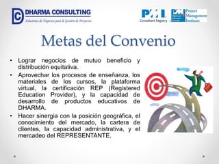 Metas del Convenio
• Lograr negocios de mutuo beneficio y
distribución equitativa.
• Aprovechar los procesos de enseñanza, los
materiales de los cursos, la plataforma
virtual, la certificación REP (Registered
Education Provider), y la capacidad de
desarrollo de productos educativos de
DHARMA.
• Hacer sinergia con la posición geográfica, el
conocimiento del mercado, la cartera de
clientes, la capacidad administrativa, y el
mercadeo del REPRESENTANTE.
 