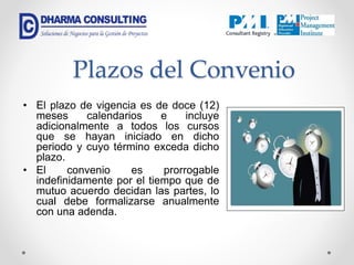 Plazos del Convenio
• El plazo de vigencia es de doce (12)
meses calendarios e incluye
adicionalmente a todos los cursos
que se hayan iniciado en dicho
periodo y cuyo término exceda dicho
plazo.
• El convenio es prorrogable
indefinidamente por el tiempo que de
mutuo acuerdo decidan las partes, lo
cual debe formalizarse anualmente
con una adenda.
 
