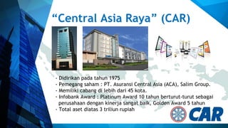 “Central Asia Raya” (CAR)
- Didirikan pada tahun 1975
- Pemegang saham : PT. Asuransi Central Asia (ACA), Salim Group.
- Memiliki cabang di lebih dari 45 kota.
- Infobank Award : Platinum Award 10 tahun berturut-turut sebagai
perusahaan dengan kinerja sangat baik, Golden Award 5 tahun
- Total aset diatas 3 triliun rupiah
 