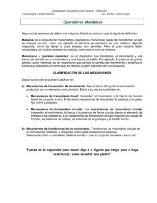 Institución Educativa San Isidro- INESANI-
Tecnología e Informática Lic. Víctor Téllez Lugo
Operadores Mecánicos
Hay muchas maneras de definir una máquina. Nosotros vamos a usar la siguiente definición:
Máquina: es el conjunto de mecanismos (operadores mecánicos) capaz de transformar un tipo
de energía en otro, como por ejemplo la eléctrica en mecánica en una batidora. Algunas
máquinas, como las tijeras o unos alicates, son sencillas. Pero la gran mayoría están
compuestas de muchos operadores básicos, como ocurre con los motores.
Mecanismo u operador mecánico: es un dispositivo que transforma un movimiento y una
fuerza de entrada en un movimiento y una fuerza de salida. Por ejemplo, la palanca de primer
género, como veremos, es un mecanismo que cambia el sentido del movimiento y amplifica la
fuerza que aplicamos de forma que se obtiene un gran esfuerzo con uno pequeño.
CLASIFICACIÓN DE LOS MECANISMOS
Según su función se pueden clasificar en:
a) Mecanismos de transmisión de movimiento. Transmiten a otro punto el movimiento
producido por un elemento motriz (motor). Estos a su vez se subdividen en:
 Mecanismos de transmisión lineal: transmiten el movimiento y la fuerza de manera
lineal de un punto a otro. Entre estos mecanismos de encuentran la palanca y la polea:
fija, móvil y polipasto.
 Mecanismos de transmisión circular: Los mecanismos de transmisión circular
transmiten el movimiento, la fuerza y la potencia de forma circular desde el elemento de
entrada a los receptores. Los mecanismos de transmisión circular incluyen las ruedas de
fricción, los sistemas de poleas, los sistemas de engranajes y el tornillo sin fin.
b) Mecanismos de transformación de movimiento. Transforman un movimiento circular en
un movimiento rectilíneo, o viceversa, entre estos mecanismos tenemos:
Sistema de piñón – cremallera, Sistema tornillo - tuerca, conjunto manivela – torno, etc.
“Fuerza es la capacidad para mover algo o a alguien que tenga peso o haga
resistencia; como levantar una piedra”
 