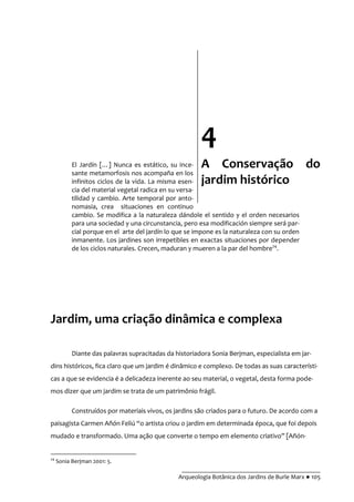 __________________________________________
Arqueologia Botânica dos Jardins de Burle Marx ● 105
El Jardín […] Nunca es estático, su ince-
sante metamorfosis nos acompaña en los
infinitos ciclos de la vida. La misma esen-
cia del material vegetal radica en su versa-
tilidad y cambio. Arte temporal por anto-
nomasia, crea situaciones en continuo
cambio. Se modifica a la naturaleza dándole el sentido y el orden necesarios
para una sociedad y una circunstancia, pero esa modificación siempre será par-
cial porque en el arte del jardín lo que se impone es la naturaleza con su orden
inmanente. Los jardines son irrepetibles en exactas situaciones por depender
de los ciclos naturales. Crecen, maduran y mueren a la par del hombre24
.
Jardim, uma criação dinâmica e complexa
Diante das palavras supracitadas da historiadora Sonia Berjman, especialista em jar-
dins históricos, fica claro que um jardim é dinâmico e complexo. De todas as suas característi-
cas a que se evidencia é a delicadeza inerente ao seu material, o vegetal, desta forma pode-
mos dizer que um jardim se trata de um patrimônio frágil.
Construídos por materiais vivos, os jardins são criados para o futuro. De acordo com a
paisagista Carmen Añón Feliú “o artista criou o jardim em determinada época, que foi depois
mudado e transformado. Uma ação que converte o tempo em elemento criativo” [Añón-
24
Sonia Berjman 2001: 5.
4
A Conservação do
jardim histórico
 
