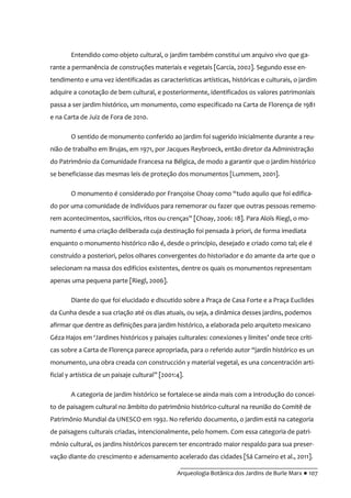 __________________________________________
Arqueologia Botânica dos Jardins de Burle Marx ● 107
Entendido como objeto cultural, o jardim também constitui um arquivo vivo que ga-
rante a permanência de construções materiais e vegetais [Garcia, 2002]. Segundo esse en-
tendimento e uma vez identificadas as características artísticas, históricas e culturais, o jardim
adquire a conotação de bem cultural, e posteriormente, identificados os valores patrimoniais
passa a ser jardim histórico, um monumento, como especificado na Carta de Florença de 1981
e na Carta de Juiz de Fora de 2010.
O sentido de monumento conferido ao jardim foi sugerido inicialmente durante a reu-
nião de trabalho em Brujas, em 1971, por Jacques Reybroeck, então diretor da Administração
do Patrimônio da Comunidade Francesa na Bélgica, de modo a garantir que o jardim histórico
se beneficiasse das mesmas leis de proteção dos monumentos [Lummem, 2001].
O monumento é considerado por Françoise Choay como “tudo aquilo que foi edifica-
do por uma comunidade de indivíduos para rememorar ou fazer que outras pessoas rememo-
rem acontecimentos, sacrifícios, ritos ou crenças” [Choay, 2006: 18]. Para Aloïs Riegl, o mo-
numento é uma criação deliberada cuja destinação foi pensada à priori, de forma imediata
enquanto o monumento histórico não é, desde o princípio, desejado e criado como tal; ele é
construído a posteriori, pelos olhares convergentes do historiador e do amante da arte que o
selecionam na massa dos edifícios existentes, dentre os quais os monumentos representam
apenas uma pequena parte [Riegl, 2006].
Diante do que foi elucidado e discutido sobre a Praça de Casa Forte e a Praça Euclides
da Cunha desde a sua criação até os dias atuais, ou seja, a dinâmica desses jardins, podemos
afirmar que dentre as definições para jardim histórico, a elaborada pelo arquiteto mexicano
Géza Hajos em ‘Jardines históricos y paisajes culturales: conexiones y límites’ onde tece críti-
cas sobre a Carta de Florença parece apropriada, para o referido autor “jardín histórico es un
monumento, una obra creada con construcción y material vegetal, es una concentración arti-
ficial y artística de un paisaje cultural” [2001:4].
A categoria de jardim histórico se fortalece-se ainda mais com a introdução do concei-
to de paisagem cultural no âmbito do patrimônio histórico-cultural na reunião do Comitê de
Patrimônio Mundial da UNESCO em 1992. No referido documento, o jardim está na categoria
de paisagens culturais criadas, intencionalmente, pelo homem. Com essa categoria de patri-
mônio cultural, os jardins históricos parecem ter encontrado maior respaldo para sua preser-
vação diante do crescimento e adensamento acelerado das cidades [Sá Carneiro et al., 2011].
 