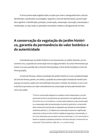 __________________________________________
Arqueologia Botânica dos Jardins de Burle Marx ● 108
O termo preservação engloba todas as ações que visam a salvaguardar bens culturais
identificados, classificados ou protegidos. Segundo a Carta de Nairobi [1976], a preservação
deve significar a identificação, proteção, conservação, restauração, renovação, manutenção e
revitalização, ou seja, todas as operações necessárias à defesa e salvaguarda de um bem.
A conservação da vegetação do jardim históri-
co, garantia da permanência do valor botânico e
da autenticidade
Entendendo que um jardim histórico é um monumento, ou melhor dizendo, um mo-
numento vivo, a questão da conservação torna-se algo prioritário. As Cartas Patrimoniais que
trazem a luz essa questão são a Carta de Veneza [1964], a Carta de Burra [1980] e a Carta de
Florença [1981].
A Carta de Florença, relativa à proteção dos jardins históricos é uma complementação
da Carta de Veneza, porém, em ambas, a questão da conservação é tratada de maneira pon-
tual que se resume a ações sem uma definição clara para o verbete. No entanto, é com a Car-
ta de Burra que temos um maior entendimento da conservação de bens patrimoniais bem
como suas ações.
“O termo conservação designará os cuidados a serem dispensados a um bem
para preservar-lhe as características que apresentem uma significação cultural.
De acordo com as circunstâncias, a conservação implicará ou não a preservação
ou a restauração, além da manutenção; ela poderá, igualmente, compreender
obras mínimas de reconstrução ou adaptação que atendam às necessidades e
existências práticas. [...] O objetivo da conservação é preservar a significação
cultural de um bem; ela deve implicar medidas de segurança e manutenção, as-
sim como disposições que prevejam sua futura destinação. [...] A conservação se
baseia no respeito à substância existente e não deve deturpar o testemunho ne-
la presente” [Carta de Burra, 1980: Art. 1; 2 e 3; Grifo nosso].
 