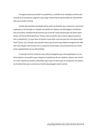 __________________________________________
Arqueologia Botânica dos Jardins de Burle Marx ● 116
A imagem presente do jardim é o parâmetro, a referência da avaliação contínua rela-
cionada às características originais e que exige conhecimento aprofundado de várias dimen-
sões que o jardim envolve.
A partir das questões abordadas acima, pode-se entender que, enquanto a conscienti-
zação para a conservação e o respeito aos jardins for apenas uma abordagem conceitual e
não uma prática cotidiana ainda teremos que vivenciar a descaracterização de obras impor-
tantes. Conforme Mário Quintana, “O que mata um jardim não é mesmo alguma ausência
nem o abandono [...] o que mata um jardim é esse olhar vazio de quem por eles passa indife-
rente” [2007: 15]. Contudo, este estudo mostra que há uma necessidade emergente de viabi-
lizar uma relação mais estreita com o campo da conservação, mas precisamente do compo-
nente vegetal diante da sua efemeridade.
A intenção é firmar a ideia de uma cultura paisagística que venha aperfeiçoar um es-
forço teórico e uma prática que rompam as resistências de um cotidiano urbano, sem memó-
ria e sem respeito aos jardins, entendidos aqui como um bem, que se constituem em elemen-
tos fundamentais para contarmos a história da paisagem onde vivemos.
 