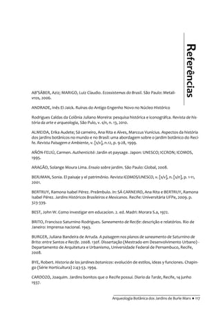 __________________________________________
Arqueologia Botânica dos Jardins de Burle Marx ● 117
AB’SÁBER, Aziz; MARIGO, Luiz Claudio. Ecossistemas do Brasil. São Paulo: Metali-
vros, 2006.
ANDRADE, Inês El-Jaick. Ruínas do Antigo Engenho Novo no Núcleo Histórico
Rodrigues Caldas da Colônia Juliano Moreira: pesquisa histórica e iconográfca. Revista de his-
tória da arte e arqueologia, São Pulo, v. s/n, n. 13, 2010.
ALMEIDA, Erika Audete; Sá carneiro, Ana Rita e Alves, Marccus Vunícius. Aspectos da história
dos jardins botânicos no mundo e no Brasil: uma abordagem sobre o jardim botânico do Reci-
fe. Revista Paisagem e Ambiente, v. [s/v], n.12, p. 9-28, 1999.
AÑÓN-FELIÚ, Carmen. Authenticité: Jardin et paysage. Japon: UNESCO; ICCRON; ICOMOS,
1995.
ARAGÃO, Solange Moura Lima. Ensaio sobre jardim. São Paulo: Global, 2008.
BERJMAN, Sonia. El paisaje y el patrimônio. Revista ICOMOS/UNESCO, v. [s/v], n. [s/n], p. 1-11,
2001.
BERTRUY, Ramona Isabel Pérez. Preâmbulo. In: SÁ CARNEIRO, Ana Rita e BERTRUY, Ramona
Isabel Pérez. Jardins Históricos Brasileiros e Mexicanos. Recife: Universitária UFPe, 2009. p.
323-339.
BEST, John W. Como investigar em educacíon. 2. ed. Madri: Morara S.a, 1972.
BRITO, Francisco Saturnino Rodrigues. Saneamento de Recife: descrição e relatórios. Rio de
Janeiro: Imprensa nacional. 1943.
BURGER, Juliana Bandeira de Arruda. A paisagem nos planos de saneamento de Saturnino de
Brito: entre Santos e Recife. 2008. 130f. Dissertação (Mestrado em Desenvolvimento Urbano) -
Departamento de Arquitetura e Urbanismo, Universidade Federal de Pernambuco, Recife,
2008.
BYE, Robert. Historia de los jardines botanicos: evolución de estilos, ideas y funciones. Chapin-
go (Série Horticultura) 2:43-53. 1994.
CARDOZO, Joaquim. Jardins bonitos que o Recife possui. Diario da Tarde, Recife, 14 junho
1937.
Referências
 
