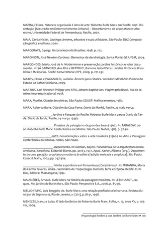 __________________________________________
Arqueologia Botânica dos Jardins de Burle Marx ● 120
MAFRA, Fátima. Natureza organizada é obra de arte: Roberto Burle Marx em Recife. 107f. Dis-
sertação (Mestrado em Desenvolvimento Urbano) – Departamento de arquitetura e urba-
nismo, Universidade Federal de Pernambuco, Recife, 2007.
MAIA, Gerda Nickel. Caatinga: árvores, arbustos e suas utilidades. São Paulo: D&Z Computa-
ção gráfica e editora, 2004.
MARCGRAVE, Georgi. Historia Natvralis Brasiliae. 1648. p. 103.
MARCHIORI, José Newton Cardoso. Elementos de dendrologia. Santa Maria: Ed. UFSM, 2004.
MARCONDES, Maria José de A. Modernismo e preservação: jardins históricos e valor docu-
mental. In: SÁ CARNEIRO, Ana Rita e BERTRUY, Ramona Isabel Pérez. Jardins Históricos Brasi-
leiros e Mexicanos. Recife: Universitária UFPE, 2009. p. 271-292.
MATOS, Eloina e PAGANUCCI, Luciano. Árvores para cidades. Salvador: Ministério Público do
Estado da Bahia: Solisluna, 2009.
MARTIUS, Carl Friedrich Philipp von; SPIX, Johann Baptist von. Viagem pelo Brasil. Rio de Ja-
neiro: Imprensa Nacional, 1938.
MARX, Murillo. Cidades brasileiras. São Paulo: EDUSP: Melhoramentos, 1980.
MARX, Roberto Burle. O jardim da Casa Forte. Diario da Manhã, Recife, 22 maio 1935a.
__________________. Jardins e Parques do Recife: Roberto Burle Marx para o Diario da Tar-
de. Diario da Tarde. Recife, 14 março 1935b.
___________________. Projetos de paisagismo de grandes áreas (1962). In: TABACOW, Jo-
sé. Roberto Burle Marx: Conferências escolhidas. São Paulo: Nobel, 1987. p. 37-46.
__________________.1987. Considerações sobre a arte brasileira (1966). In: Arte e Paisagem:
conferências escolhidas. Nobel, São Paulo.
___________________. Depoimento. In: Damián, Bayón. Panorámica de la arquitectura latino-
amricana. Barcelona, Editorial Blume, pp. 40-63, 1977. Apud. Xavier, Alberto (org.). Depoimen-
to de uma geração: arquitetura moderna brasileira [edição revisada e ampliada]. São Paulo:
Cosac & Naify, 2003, pp. 297-304.
___________________. Minha experiência em Pernambuco (Conferência). In: MIRANDA, Maria
do Carmo Tavares. Anais...Seminário de Tropicologia: Homem, terra e trópico. Recife: FUN-
DAJ, Editora: Massangana, 1992.
MAURIÈRES, Arnaud. Burle Marx na história da paisagem moderna. In: LEENHARDT, Jac-
ques. Nos jardins de Burle Marx. São Paulo: Perspectiva S.A., 2006. p. 85-96.
MELLO-FILHO, Luiz Emygdio de. Burle Marx: uma relação profissional e humana. Revista Mu-
nicipal de Engenharia, Rio de Janeiro, n. [s/n], p.28-31, 1998.
MENEZES, Nanuza Luiza. O lado botânico de Roberto Burle Marx. Folha, n. 19, anos XV, p. 105-
116, 2009.
 