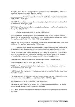 __________________________________________
Arqueologia Botânica dos Jardins de Burle Marx ● 121
MESQUITA, Liana. Nassau nas origens do paisagismo brasileiro. In: BANCO REAL. O Brasil e os
holandeses. Recife: [s/Ed.], 2000. p.39-41 (Catálogo).
________________. Memórias dos verdes urbanos do Recife. Cadernos do meio ambiente do
Recife, v.1, n.1, p. 11-58, 1998.
MIRANDA, Maria do Carmo Tavares. Seminário de tropicologia: Homem, terra e trópico. Reci-
fe: FUNDAJ, Ed. Massangana, 1992.
OLIVEIRA, Ana Rosa. A construção formal do jardim de Roberto Burle Marx. Arquitextos, São
Paulo, n. 1, p.17-23, 07 jul. 2000.
________. Tantas vezes paisagem. Rio de Janeiro: FAPERJ, 2007.
OLIVEIRA, Fabiano. O lugar do jardim: debates sobre a criação de uma paisagem moderna e
brasileira. In: SÁ CARNEIRO, Ana Rita e BERTRUY, Ramona Isabel Pérez. Jardins Históricos Bra-
sileiros e Mexicanos. Recife: Universitária UFPE, 2009. p. 175-210.
ONOFRE, Saúl Alcántara. Diseño, planificación y conservación de paisajes y jardines. Universidad
Autónoma Metropolitana-Azcapotzalco: México, 2002.
_______. Restauración de jardines históricos en Máxico: los jardines flotantes (Chinampas) y
los jardines formales (Chapultepec). Revista ICOMOS/UNESCO, v. [s/v], n. [s/n], p. 1-9, 2001.
PAULA, Eline Silva; SILVA, Joelmir Marques; MENEZES, Patrícia Carneiro; SÁ CARNEIRO, Ana
Rita e MELO, Vera Lúcia Mayrinck Oliveira. A paisagem da caatinga: um gesto de Burle Marx
na Praça Euclides da Cunha. Revista Paisagem e Ambiente, São Paulo (no prelo).
PEDROSA, Mario. Dos murais de Portinari aos espaços de Brasília. Coleção debates,
Editora Perspectiva S.A.: São Paulo; 1981, pp. 285-287.
PREST, John. The garden of Eden: the botanic garden and the re-creation of paradise. New
Haven: Yale University Press, 1981.
PRESTES, Maria Elice Brzezinski. A investigação da natureza no Brasil colônia. São Paulo: Anna-
blume: Fapesp, 2000.
PYENSON, Lewis e SHEETS-PYENSON, Silvan. Servants of nature: a history of scientific institu-
tions, enterprises and sensibilities. London: Haper Collins Publishers, 1999.
QUINTANA, Mário. A cor do invisível. São Paulo: Globo, 1997.
RECOMENDAÇÃO DE NAIROBI (1976). In: CURY, I. (Brasil). Cartas Patrimoniais. 2. ed. Rio de
Janeiro: IPHAN, 2000. p. 217-234. Edições do Patrimônio.
RIEGL, Aloïs. O culto moderno dos monumentos: sua essência e sua gênese. Goiás: Editora da
UCG, 2006.
 