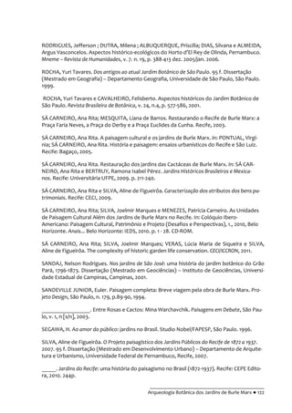 __________________________________________
Arqueologia Botânica dos Jardins de Burle Marx ● 122
RODRIGUES, Jefferson ; DUTRA, Milena ; ALBUQUERQUE, Priscilla; DIAS, Silvana e ALMEIDA,
Argus Vasconcelos. Aspectos histórico-ecológicos do Horto d’El Rey de Olinda, Pernambuco.
Mneme – Revista de Humanidades, v. 7. n. 19, p. 388-413 dez. 2005/jan. 2006.
ROCHA, Yuri Tavares. Dos antigos ao atual Jardim Botânico de São Paulo. 95 f. Dissertação
(Mestrado em Geografia) – Departamento Geografia, Universidade de São Paulo, São Paulo.
1999.
ROCHA, Yuri Tavares e CAVALHEIRO, Felisberto. Aspectos históricos do Jardim Botânico de
São Paulo. Revista Brasileira de Botânica, v. 24, n.4, p. 577-586, 2001.
SÁ CARNEIRO, Ana Rita; MESQUITA, Liana de Barros. Restaurando o Recife de Burle Marx: a
Praça Faria Neves, a Praça do Derby e a Praça Euclides da Cunha. Recife, 2003.
SÁ CARNEIRO, Ana Rita. A paisagem cultural e os jardins de Burle Marx. In: PONTUAL, Virgí-
nia; SÁ CARNEIRO, Ana Rita. História e paisagem: ensaios urbanísticos do Recife e São Luiz.
Recife: Bagaço, 2005.
SÁ CARNEIRO, Ana Rita. Restauração dos jardins das Cactáceas de Burle Marx. In: SÁ CAR-
NEIRO, Ana Rita e BERTRUY, Ramona Isabel Pérez. Jardins Históricos Brasileiros e Mexica-
nos. Recife: Universitária UFPE, 2009. p. 211-240.
SÁ CARNEIRO, Ana Rita e SILVA, Aline de Figueirôa. Caracterização dos atributos dos bens pa-
trimoniais. Recife: CECI, 2009.
SÁ CARNEIRO, Ana Rita; SILVA, Joelmir Marques e MENEZES, Patrícia Carneiro. As Unidades
de Paisagem Cultural Além dos Jardins de Burle Marx no Recife. In: Colóquio Ibero-
Americano: Paisagem Cultural, Patrimônio e Projeto (Desafios e Perspectivas), 1., 2010, Belo
Horizonte. Anais... Belo Horizonte: IEDS, 2010. p. 1 - 28. CD-ROM.
SÁ CARNEIRO, Ana Rita; SILVA, Joelmir Marques; VERAS, Lúcia Maria de Siqueira e SILVA,
Aline de Figueirôa. The complexity of historic garden life conservation. CECI/ICCRON, 2011.
SANDAJ, Nelson Rodrigues. Nos jardins de São José: uma história do jardim botânico do Grão
Pará, 1796-1873. Dissertação (Mestrado em Geociências) – Instituto de Geociências, Universi-
dade Estadual de Campinas, Campinas, 2001.
SANDEVILLE JUNIOR, Euler. Paisagem completa: Breve viagem pela obra de Burle Marx. Pro-
jeto Design, São Paulo, n. 179, p.89-90, 1994.
_________________. Entre Rosas e Cactos: Mina Warchavchik. Paisagens em Debate, São Pau-
lo, v. 1, n [s/n], 2003.
SEGAWA, H. Ao amor do público: jardins no Brasil. Studio Nobel/FAPESP, São Paulo. 1996.
SILVA, Aline de Figueirôa. O Projeto paisagístico dos Jardins Públicos do Recife de 1872 a 1937.
2007. 95 f. Dissertação (Mestrado em Desenvolvimento Urbano) – Departamento de Arquite-
tura e Urbanismo, Universidade Federal de Pernambuco, Recife, 2007.
_____. Jardins do Recife: uma história do paisagismo no Brasil (1872-1937). Recife: CEPE Edito-
ra, 2010. 244p.
 