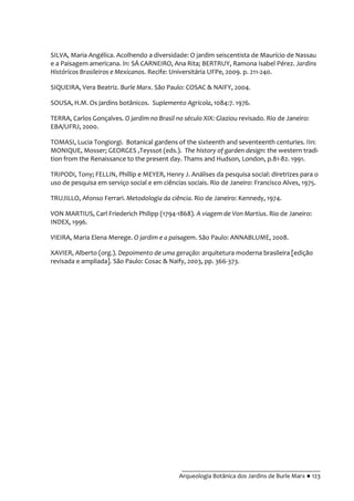 __________________________________________
Arqueologia Botânica dos Jardins de Burle Marx ● 123
SILVA, Maria Angélica. Acolhendo a diversidade: O jardim seiscentista de Maurício de Nassau
e a Paisagem americana. In: SÁ CARNEIRO, Ana Rita; BERTRUY, Ramona Isabel Pérez. Jardins
Históricos Brasileiros e Mexicanos. Recife: Universitária UFPe, 2009. p. 211-240.
SIQUEIRA, Vera Beatriz. Burle Marx. São Paulo: COSAC & NAIFY, 2004.
SOUSA, H.M. Os jardins botânicos. Suplemento Agrícola, 1084:7. 1976.
TERRA, Carlos Gonçalves. O jardim no Brasil no século XIX: Glaziou revisado. Rio de Janeiro:
EBA/UFRJ, 2000.
TOMASI, Lucia Tongiorgi. Botanical gardens of the sixteenth and seventeenth centuries. IIn:
MONIQUE, Mosser; GEORGES ,Teyssot (eds.). The history of garden design: the western tradi-
tion from the Renaissance to the present day. Thams and Hudson, London, p.81-82. 1991.
TRIPODI, Tony; FELLIN, Phillip e MEYER, Henry J. Análises da pesquisa social: diretrizes para o
uso de pesquisa em serviço social e em ciências sociais. Rio de Janeiro: Francisco Alves, 1975.
TRUJILLO, Afonso Ferrari. Metodologia da ciência. Rio de Janeiro: Kennedy, 1974.
VON MARTIUS, Carl Friederich Philipp (1794-1868). A viagem de Von Martius. Rio de Janeiro:
INDEX, 1996.
VIEIRA, Maria Elena Merege. O jardim e a paisagem. São Paulo: ANNABLUME, 2008.
XAVIER, Alberto (org.). Depoimento de uma geração: arquitetura moderna brasileira [edição
revisada e ampliada]. São Paulo: Cosac & Naify, 2003, pp. 366-373.
 