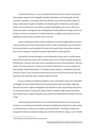 __________________________________________
Arqueologia Botânica dos Jardins de Burle Marx ● 13
Conforme Best [1972, p. 12-13], a “pesquisa histórica descreve o que era”. O processo
enfoca quatro aspectos: i] investigação; ii] registro; iii] análise e iv] interpretação de fatos
ocorridos no passado. Já a pesquisa descritiva delineia o que é. Aborda também quatro as-
pectos: i] descrição; ii] registro; iii] análise e iv] interpretação de fenômenos atuais, objeti-
vando o seu funcionamento no presente. A pesquisa bibliográfica, por sua vez, refere-se a
fontes secundárias, abrangendo toda a bibliografia já tornada pública em relação ao tema de
estudo, no entanto, de acordo com Trujillo [1974] não se configura como sendo uma mera
repetição do que já foi dito ou escrito sobre o assunto.
Quanto a pesquisa histórica, a técnica utilizada foi a documentação indireta, em que a
coleta de dados está restrita a documentos escritos ou não, constituindo o que se denomina
de fontes primárias as quais englobam: i] jornais de circulação diária, levando em considera-
ção o recorte temporal e espacial da pesquisa; ii] periódicos e iii] iconografias.
A pesquisa em jornais abrangeu o recorte temporal de 1934 a 1937. A escolha desses
anos justifica-se pelo fato de ter sido nessa época que ocorreu a maior produção paisagística
de Burle Marx no Recife. Para tanto, foram consultados os jornais ‘Diario da Manhã’, ‘Diario da
Tarde’, ‘Jornal do Commercio’ e ‘Diario de Pernambuco’ disponíveis no acervo do Arquivo Pú-
blico Estadual Jordão Emerenciano, na Fundação Joaquim Nabuco e na Biblioteca Nacional2
,
no Rio de Janeiro. Com a consulta aos jornais teve-se acesso aos discursos de Burle Marx que
expressam suas intenções sobre as praças, objeto de estudo.
No que se refere ao material iconográfico, foram consultados o acervo do Laboratório
da Paisagem da Universidade Federal de Pernambuco [planta baixa do projeto original da
Praça de Casa Forte e registros fotográficos das décadas de 1940 e 1950 da Praça de Casa For-
te e da Praça Euclides da Cunha] e do Arquivo Público Estadual Jordão Emerenciano [Dese-
nhos de Burle Marx e registro fotográfico que constam nos jornais Diario da Manhã e Diario da
Tarde].
Já para a pesquisa descritiva, fez-se uso da documentação direta como técnica, que
constitui-se, no levantamento de dados no próprio local [área de estudo]. Esses dados podem
ser obtidos de duas maneiras: i] no campo ou ii] no laboratório. Para atingir o objetivo da
pesquisa foi realizado o estudo de campo, que conforme Tripodi et al., [1975, p. 42-71] “divide-
2
Contribuição da Pesquisadora Alda Azevedo Lemos
 