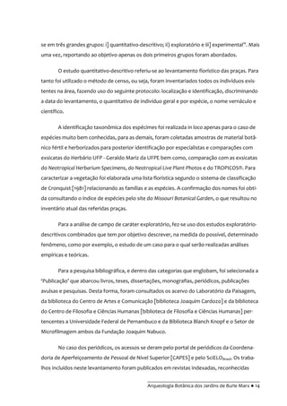 __________________________________________
Arqueologia Botânica dos Jardins de Burle Marx ● 14
se em três grandes grupos: i] quantitativo-descritivo; ii) exploratório e iii] experimental”. Mais
uma vez, reportando ao objetivo apenas os dois primeiros grupos foram abordados.
O estudo quantitativo-descritivo referiu-se ao levantamento florístico das praças. Para
tanto foi utilizado o método de censo, ou seja, foram inventariados todos os indivíduos exis-
tentes na área, fazendo uso do seguinte protocolo: localização e identificação, discriminando
a data do levantamento, o quantitativo de indivíduo geral e por espécie, o nome vernáculo e
científico.
A identificação taxonômica dos espécimes foi realizada in loco apenas para o caso de
espécies muito bem conhecidas, para as demais, foram coletadas amostras de material botâ-
nico fértil e herborizados para posterior identificação por especialistas e comparações com
exsicatas do Herbário UFP - Geraldo Mariz da UFPE bem como, comparação com as exsicatas
do Neotropical Herbarium Specimens, do Neotropical Live Plant Photos e do TROPICOS®. Para
caracterizar a vegetação foi elaborada uma lista florística segundo o sistema de classificação
de Cronquist [1981] relacionando as famílias e as espécies. A confirmação dos nomes foi obti-
da consultando o índice de espécies pelo site do Missouri Botanical Garden, o que resultou no
inventário atual das referidas praças.
Para a análise de campo de caráter exploratório, fez-se uso dos estudos exploratório-
descritivos combinados que tem por objetivo descrever, na medida do possível, determinado
fenômeno, como por exemplo, o estudo de um caso para o qual serão realizadas análises
empíricas e teóricas.
Para a pesquisa bibliográfica, e dentro das categorias que englobam, foi selecionada a
‘Publicaç~o’ que abarcou livros, teses, dissertações, monografias, periódicos, publicações
avulsas e pesquisas. Desta forma, foram consultados os acervo do Laboratório da Paisagem,
da biblioteca do Centro de Artes e Comunicação [biblioteca Joaquim Cardozo] e da biblioteca
do Centro de Filosofia e Ciências Humanas [biblioteca de Filosofia e Ciências Humanas] per-
tencentes a Universidade Federal de Pernambuco e da Biblioteca Blanch Knopf e o Setor de
Microfilmagem ambos da Fundação Joaquim Nabuco.
No caso dos periódicos, os acessos se deram pelo portal de periódicos da Coordena-
doria de Aperfeiçoamento de Pessoal de Nível Superior [CAPES] e pelo SciELOBrasil. Os traba-
lhos incluídos neste levantamento foram publicados em revistas indexadas, reconhecidas
 