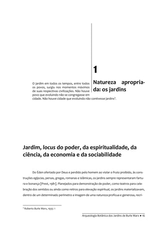 __________________________________________
Arqueologia Botânica dos Jardins de Burle Marx ● 16
O jardim em todos os tempos, entre todos
os povos, surgiu nos momentos máximos
de suas respectivas civilizações. Não houve
povo que evoluindo não se congregasse em
cidade. Não houve cidade que evoluindo não contivesse jardins3
.
Jardim, locus do poder, da espiritualidade, da
ciência, da economia e da sociabilidade
Do Éden ofertado por Deus e perdido pelo homem ao violar o fruto proibido, às cons-
truções egípcias, persas, gregas, romanas e islâmicas, os jardins sempre representaram fartu-
ra e bonança [Prest, 1981]. Planejados para demonstração de poder, como teatros para cele-
bração dos sentidos ou ainda como retiros para elevação espiritual, os jardins materializavam,
dentro de um determinado perímetro a imagem de uma natureza profícua e generosa, recri-
3
Roberto Burle Marx, 1935: 1
1
Natureza apropria-
da: os jardins
 