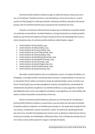 __________________________________________
Arqueologia Botânica dos Jardins de Burle Marx ● 19
O primeiro jardim botânico ocidental surgiu na cidade de Atenas, Grécia, junto ao Li-
ceu, e foi criado por Teofrasto de Ereso, o pai da botânica, a cerca de 370-285 a.C., que de
acordo com Bye [1994], foi criado para atender a demanda científica e educativa até mesmo
porque, nele se mantinham plantas para as pesquisas dos estudiosos do Liceu.
Contudo, é só durante o Renascimento europeu que as referências aos jardins botâni-
cos ocidentais se intensificam. Na Idade Moderna, a Europa foi pioneira na criação de jardins
botânicos que tinham por objetivo principal o estudo da flora e da aclimatação bem como o
cultivo de plantas úteis. Os primeiros jardins botânicos estão listados a seguir:
Jardim botânico de Pisa [Itália], 1543;
Jardim botânico de Pádua [Itália], 1545;
Jardim botânico de Florença [Itália], 1545;
Jardim botânico de Zurich [Alemanha], 1560;
Jardim botânico de Valencia [Itália], 1563;
Jardim botânico de Heidelberg [Alemanha], 1593;
Jardim botânico de Montpellier [França], 1593;
Jardim botânico de París [França], 1597;
Jardim botânico de Oxford [Inglaterra], 1621;
Jardim botânico de Berlim [Alemanha], 1646;
Jardim botânico de Upsala [Suécia], 1655.
Até então, o jardim botânico não era considerado, a priori, um espaço de deleite, con-
templação, a recriação do Éden monitorado pelos humanos. Compreendendo os séculos 16 e
17, tais jardins foram criados e tornaram-se locais de experimentação, ensino e estudo. Con-
forme Tomasi [1991], seus arranjos paisagísticos visavam, principalmente, a praticidade do
ordenamento das plantas em gêneros e ou famílias botânicas, ou seja, seguindo a classifica-
ção filogenética bem como suas exigências de plantio, o que significou, em certa medida, não
adotar a estética dos jardins renascentistas e barrocos.
Dentre os primeiros jardins botânicos, destacam-se o de Pisa que foi considerado o
primeiro jardim botânico moderno e o que iniciou o uso de estufas de vidro para introdução
de plantas exóticas e implantou um herbário para estudos; e o de Upsala pela atuação de Carl
von Linneus, considerado o ‘pai da Taxonomia’, criador do sistema de classificação binária
dos seres vivos. O jardim foi projetado para mostrar como as plantas se relacionavam entre si,
através, por exemplo, de similaridades e diferenças físicas. Com a difusão dos estudos de Carl
von Linneus outros jardins passaram a seguir o exemplo de Upsala.
 