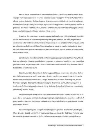 __________________________________________
Arqueologia Botânica dos Jardins de Burle Marx ● 21
Nassau fez-se acompanhar de uma missão artística e científica que se incumbiu de in-
vestigar inúmeros aspectos da natureza e da sociedade dessa parte do Novo Mundo em fun-
ção do projeto do jardim. Dedicando parte de seu tempo às atividades de construir e plantar,
Nassau melhorou as condições do lugar, legislou sobre a agricultura de subsistência e sobre a
proteção das matas e edificou sítios. Assim, o jardim incluiu-se dentro de várias ações urbanís-
ticas, arquitetônicas, científicas e artísticas [Silva, 2009].
O fascínio dos holandeses pela diversidade florística local é evidenciado pela organiza-
ção do Herbarium vivum brasiliensis por Georg Marcgrave, médico, botânico, engenheiro e
astrônomo, autor da Historia Naturalis Brasiliae, quando da sua estada em Pernambuco. Junto
com Marcgrave, Guilherme William Piso, naturalista nassoviano, médico particular de Maurí-
cio de Nassau, dedicou-se aos estudos das plantas medicinais e publicou seus achados em De
Medicina Brasiliensis.
Contribuições importantes também foram dadas pelas pinturas de Frans Post, Albert
Eckhout e Zacarias Wagener que tão bem retrataram as paisagens brasileiras e em especial as
pernambucanas. As pinturas nos trazem um verdadeiro entendimento de quão rica e diversi-
ficada são a nossa flora e fauna.
O jardim, também denominado de horto, possibilitou a observação minuciosa da fau-
na e da flora tornando-se um local de coleta de informações que, posteriormente, foram in-
corporados às coleções científicas na Europa. Nos escritos de Piso e de Marcgrave, encon-
tram-se descrições de experimentos e dissecações de animais. Assim, o horto, seguindo o
modelo do Anfiteatro de Anatomia e do Horto Botânico de Leyden, foi palco de experiências
científicas [Gesteira, 2004].
Passados mais de um século do feito de Maurício de Nassau, é só no final do século 18
que a Coroa portuguesa emitiu instruções para a implantação de jardins botânicos no Brasil. A
preocupação estava em fomentar o conhecimento das possibilidades econômicas da vegeta-
ção nativa e exótica.
No domínio português, a viagem filosófica pelas Capitanias do Grão Pará, Rio Negro,
Mato Grosso e Cuiabá, entre 1783-1792, empreendida por Alexandre Rodrigues Ferreira, resul-
taram na remessa de exemplares da flora e fauna americana para Europa, principalmente
 