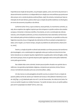 __________________________________________
Arqueologia Botânica dos Jardins de Burle Marx ● 23
importância da criação de tais jardins, nas principais capitais, como uma forma de promover o
desenvolvimento econômico e a independência em relação aos mercantilistas que praticavam
altos preços com a venda de plantas exóticas [Dean, 1991]. No entanto, tomando por base as
intenções de Arruda Câmara, pode-se dizer que a criação dos jardins botânicos no Brasil girou
em torno da economia, da política e da ciência.
Conforme Carlos Terra, o que se observa, nesse período, é o movimento contrário, ou
seja, são as espécies das regiões tropicais que vão enriquecer os jardins exóticos dos estados
europeus e fomentar o interesse científico. No entanto, só com a constituição das ciências
naturais, como disciplina autônoma, se inicia o levantamento mais sistemático da flora brasi-
leira realizado pelos primeiros botânicos europeus. Esse movimento, em paralelo ao discurso
higienista nascente, levou à integração dos elementos da flora na própria composição da ci-
dade, como reação e, ao mesmo tempo, solução ao problema do adensamento urbano [Ter-
ra, 2000].
Ínterim, a criação do jardim no Brasil está atrelada a um forte processo de transforma-
ção da paisagem, com a substituição da vegetação nativa por exótica em área de terra bas-
tante reduzida ao se comparar àquelas originalmente ocupadas pelas nativas [Aragão, 2008],
até mesmo porque, havia um grande desprezo pela vegetação nativa tanto pelos habitantes
como pelos governantes.
Nas cidades tidas como coloniais, haviam poucos jardins situados nos quintais das re-
sidências e nas grandes propriedades religiosas, compostos por pomares, hortas, flores e
ervas e normalmente alocados junto aos conventos [Marx, 1980].
Um dos marcos na arte paisagística de jardim ocorreu no século 18 com a criação do
passeio público do Rio de Janeiro por Valentim da Fonseca e Silva [Mestre Valentim] no ano
de 1783 [Figs. 3 e 4], idealizado pelo vice-rei D. Luiz de Vasconcelos. Na visão do de Carlos Ter-
ra era um jardim traçado nos moldes franceses, “um jardim de lazer, isto é, um jardim público
para servir à população da cidade” [Terra, 2000: 42].
 