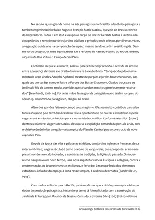 __________________________________________
Arqueologia Botânica dos Jardins de Burle Marx ● 26
No século 19, um grande nome na arte paisagística no Brasil foi o botânico-paisagista e
também engenheiro hidráulico Auguste François Marie Glaziou, que veio ao Brasil a convite
do Imperador D. Pedro II em 1858 e ocupou o cargo de Diretor Geral de Matas e Jardins. Gla-
ziou projetou e remodelou vários jardins públicos e privados onde adotou, por diversas vezes,
a vegetação autóctone na composição do espaço mesmo tendo o jardim o estilo inglês. Den-
tre vários projetos, os mais significativos são a reforma do Passeio Público do Rio de Janeiro;
a Quinta da Boa Vista e o Campo de Sant’Ana.
Conforme Jacques Leenhardt, Glaziou parece ter compreendido o sentido da síntese
entre a presença da forma e o direito da natureza à exuberância. “Enriquecido pelo ensina-
mento de Jean-Charles Adolphe Alphand, mestre de parques e jardins haussmannianos, aos
quais deu um caráter como o ilustra o Parque dos Buttes-Chaumont, Glaziou traça para os
jardins do Rio de Janeiro amplas avenidas que circundam maciços generosamente recorta-
dos” [Leenhardt, 2006: 14]. Foi pelas mãos desse grande paisagista que o jardim europeu do
século 19, denominado paisagístico, chegou ao Brasil.
Além dos grandes feitos no campo do paisagismo, Glaziou muito contribuiu para a bo-
tânica. Viajando pelo território brasileiro teve a oportunidade de coletar e identificar espécies
vegetais até então desconhecidas para a comunidade científica. Conforme Marchiori [2004],
dentre as inúmeras viagens de Glaziou destaca-se a expedição comandada por Luís Cruls, com
o objetivo de delimitar a região mais propícia do Planalto Central para a construção da nova
capital do País.
Depois da época das vilas e palacetes ecléticos, com jardins ingleses e franceses de ca-
ráter romântico, surge o século 20 como o século de vanguardas, cujas propostas eram sem-
pre a favor do novo, do inovador, e contrárias às tradições, às lições do passado. O moder-
nismo inaugurava um novo tempo, uma nova arquitetura alheia às cópias e colagens, contra a
ornamentação, os decorativismos e estilismos, e favorável à transparência dos elementos
estruturais, à fluidez do espaço, à linha reta e simples, à ausência de ornatos [Sandeville Jr.,
1994].
Com o olhar voltado para o Recife, pode-se afirmar que a cidade passou por vários pe-
ríodos de produção paisagística, iniciando-se como já foi explicitado, com a construção do
Jardim de Friburgo por Maurício de Nassau. Contudo, conforme Silva [2007] foi nos últimos
 