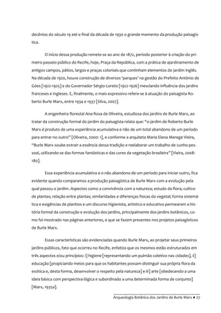 __________________________________________
Arqueologia Botânica dos Jardins de Burle Marx ● 27
decênios do século 19 até o final da década de 1930 o grande momento da produção paisagís-
tica.
O início dessa produção remete-se ao ano de 1872, período posterior à criação do pri-
meiro passeio público do Recife, hoje, Praça da República, com a prática de ajardinamento de
antigos campos, pátios, largos e praças coloniais que continham elementos do jardim inglês.
Na década de 1920, houve construç~o de diversos ‘parques’ na gestão do Prefeito Antônio de
Góes [1922-1925] e do Governador Sérgio Loreto [1922-1926] mesclando influência dos jardins
franceses e ingleses. E, finalmente, o mais expressivo refere-se à atuação do paisagista Ro-
berto Burle Marx, entre 1934 e 1937 [Silva, 2007].
A engenheira florestal Ana Rosa de Oliveira, estudiosa dos jardins de Burle Marx, ao
tratar da construç~o formal do jardim do paisagista relata que: “o jardim de Roberto Burle
Marx é produto de uma experiência acumulativa e não de um total abandono de um período
para entrar no outro” [Oliveira, 2000: 1], e conforme a arquiteta Maria Elena Merege Vieira,
“Burle Marx soube extrair a essência dessa tradição e reelaborar um trabalho de cunho pes-
soal, utilizando-se das formas fantásticas e das cores da vegetação brasileira” [Vieira, 2008:
180].
Essa experiência acumulativa e o não abandono de um período para iniciar outro, fica
evidente quando comparamos a produção paisagística de Burle Marx com a evolução pela
qual passou o jardim. Aspectos como a convivência com a natureza; estudo da flora; cultivo
de plantas; relação entre plantas; similaridades e diferenças físicas do vegetal; forma sistemá-
tica e exigências de plantios e um discurso higienista, artístico e educativo permearam a his-
tória formal da construção e evolução dos jardins, principalmente dos jardins botânicos, co-
mo foi mostrado nas páginas anteriores, e que se fazem presentes nos projetos paisagísticos
de Burle Marx.
Essas características são evidenciadas quando Burle Marx, ao projetar seus primeiros
jardins públicos, fato que ocorreu no Recife, enfatiza que os mesmos estão estruturados em
três aspectos e/ou princípios: i] higiene [representando um pulmão coletivo nas cidades], ii]
educação [propiciando meios para que os habitantes possam distinguir sua própria flora da
exótica e, desta forma, desenvolver o respeito pela natureza] e iii] arte [obedecendo a uma
ideia básica com perspectiva lógica e subordinado a uma determinada forma de conjunto]
[Marx, 1935a].
 