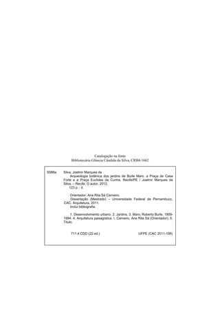  
Catalogação na fonte
Bibliotecária Gláucia Cândida da Silva, CRB4-1662
S586a Silva, Joelmir Marques da
Arqueologia botânica dos jardins de Burle Marx: a Praça de Casa
Forte e a Praça Euclides da Cunha, Recife/PE / Joelmir Marques da
Silva. – Recife: O autor, 2012.
123 p. : il.
Orientador: Ana Rita Sá Carneiro.
Dissertação (Mestrado) – Universidade Federal de Pernambuco,
CAC. Arquitetura, 2011.
Inclui bibliografia.
1. Desenvolvimento urbano. 2. Jardins. 3. Marx, Roberto Burle, 1909-
1994. 4. Arquitetura paisagística. I. Carneiro, Ana Rita Sá (Orientador). II.
Titulo.
711.4 CDD (22.ed.) UFPE (CAC 2011-108)
 