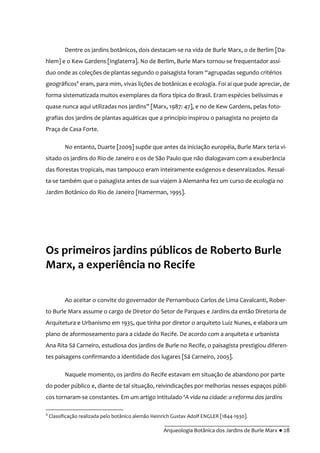__________________________________________
Arqueologia Botânica dos Jardins de Burle Marx ● 28
Dentre os jardins botânicos, dois destacam-se na vida de Burle Marx, o de Berlim [Da-
hlem] e o Kew Gardens [Inglaterra]. No de Berlim, Burle Marx tornou-se frequentador assí-
duo onde as coleções de plantas segundo o paisagista foram “agrupadas segundo critérios
geográficos4
eram, para mim, vivas lições de botânicas e ecologia. Foi ai que pude apreciar, de
forma sistematizada muitos exemplares da flora típica do Brasil. Eram espécies belíssimas e
quase nunca aqui utilizadas nos jardins” [Marx, 1987: 47], e no de Kew Gardens, pelas foto-
grafias dos jardins de plantas aquáticas que a princípio inspirou o paisagista no projeto da
Praça de Casa Forte.
No entanto, Duarte [2009] supõe que antes da iniciação européia, Burle Marx teria vi-
sitado os jardins do Rio de Janeiro e os de São Paulo que não dialogavam com a exuberância
das florestas tropicais, mas tampouco eram inteiramente exógenos e desenraizados. Ressal-
ta-se também que o paisagista antes de sua viajem à Alemanha fez um curso de ecologia no
Jardim Botânico do Rio de Janeiro [Hamerman, 1995].
Os primeiros jardins públicos de Roberto Burle
Marx, a experiência no Recife
Ao aceitar o convite do governador de Pernambuco Carlos de Lima Cavalcanti, Rober-
to Burle Marx assume o cargo de Diretor do Setor de Parques e Jardins da então Diretoria de
Arquitetura e Urbanismo em 1935, que tinha por diretor o arquiteto Luiz Nunes, e elabora um
plano de aformoseamento para a cidade do Recife. De acordo com a arquiteta e urbanista
Ana Rita Sá Carneiro, estudiosa dos jardins de Burle no Recife, o paisagista prestigiou diferen-
tes paisagens confirmando a identidade dos lugares [Sá Carneiro, 2005].
Naquele momento, os jardins do Recife estavam em situação de abandono por parte
do poder público e, diante de tal situação, reivindicações por melhorias nesses espaços públi-
cos tornaram-se constantes. Em um artigo intitulado ‘A vida na cidade: a reforma dos jardins
4
Classificação realizada pelo botânico alemão Heinrich Gustav Adolf ENGLER [1844-1930].
 