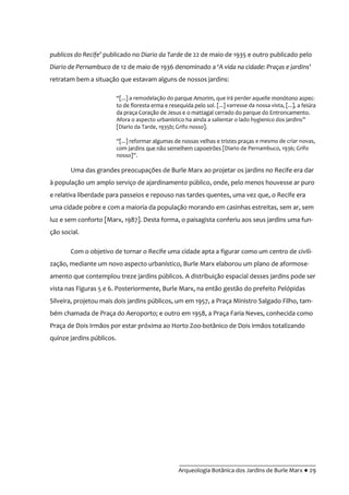 __________________________________________
Arqueologia Botânica dos Jardins de Burle Marx ● 29
publicos do Recife’ publicado no Diario da Tarde de 22 de maio de 1935 e outro publicado pelo
Diario de Pernambuco de 12 de maio de 1936 denominado a ‘A vida na cidade: Praças e jardins’
retratam bem a situação que estavam alguns de nossos jardins:
“[...] a remodelaç~o do parque Amorim, que irá perder aquelle monótono aspec-
to de floresta erma e resequida pelo sol. [...] varresse da nossa vista, [...], a feiúra
da praça Coração de Jesus e o mattagal cerrado do parque do Entroncamento.
Afora o aspecto urbanístico ha ainda a salientar o lado hygienico dos jardins”
[Diario da Tarde, 1935b; Grifo nosso].
“[...] reformar algumas de nossas velhas e tristes praças e mesmo de criar novas,
com jardins que não semelhem capoeirões [Diario de Pernambuco, 1936; Grifo
nosso]”.
Uma das grandes preocupações de Burle Marx ao projetar os jardins no Recife era dar
à população um amplo serviço de ajardinamento público, onde, pelo menos houvesse ar puro
e relativa liberdade para passeios e repouso nas tardes quentes, uma vez que, o Recife era
uma cidade pobre e com a maioria da população morando em casinhas estreitas, sem ar, sem
luz e sem conforto [Marx, 1987]. Desta forma, o paisagista conferiu aos seus jardins uma fun-
ção social.
Com o objetivo de tornar o Recife uma cidade apta a figurar como um centro de civili-
zação, mediante um novo aspecto urbanístico, Burle Marx elaborou um plano de aformose-
amento que contemplou treze jardins públicos. A distribuição espacial desses jardins pode ser
vista nas Figuras 5 e 6. Posteriormente, Burle Marx, na então gestão do prefeito Pelópidas
Silveira, projetou mais dois jardins públicos, um em 1957, a Praça Ministro Salgado Filho, tam-
bém chamada de Praça do Aeroporto; e outro em 1958, a Praça Faria Neves, conhecida como
Praça de Dois Irmãos por estar próxima ao Horto Zoo-botânico de Dois irmãos totalizando
quinze jardins públicos.
 