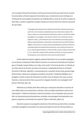 __________________________________________
Arqueologia Botânica dos Jardins de Burle Marx ● 31
com exceção da Praça Pinto Damaso e da Praça do Entroncamento que não tiveram os proje-
tos executados, sofreram pequenas intervenções que, na maioria das vezes restringiu-se a
introdução de novas espécies de plantas e de mobiliário [Silva, 2010]. Ao se referir as ações de
Burle Marx, o poeta e engenheiro Joaquim Cardozo em nota ao Diario da Tarde de 14 de junho
de 1937 relata:
“A paisagem pernambucana tem oferecido a Burle Marx elementos preciosos e
que foram, até certo ponto, desprezados por seus antecessores. Agora, feliz-
mente, verificou-se o aproveitamento total desses valores e o artista tem sabido
empregalos com vantagem. Fazer jardins somente com os elementos de que
dispomos á mão [...] seria fecharmo-nos num isolamento censurável, porque a
belleza, sendo proporção e conhecimento, não deve ficar este ultimo limitado a
regiões. O nosso povo, as nossas crenças, principalmente, precisam conhecer as
mais bellas plantas da riquíssima flora amazonica, como ainda as de outras ter-
ras, as vitórias-regias brasileiras e os lótus do Nilo, os páus mulatos amazonenses
[...] o sr. Burle Marx acabará dando ao jardins do Recife um caracter proprio e
imcomparavel, como certamente nunca tiveram anteriormente”
A diversidade de espécies vegetais usada por Burle Marx em seus projetos paisagísti-
cos no Recife, é tratada por Odilon Ribeiro Coutinho no momento do Seminário de Tropicolo-
gia na Fundação Joaquim Nabuco, em 1985, como sendo “a forma de devolver o civilizado ao
seu meio natural, às árvores, aos matos, de restaurar a virgindade primitiva no civilizado”
[Coutinho in Miranda, 1985:84]. E, nessa perspectiva, a arquiteta Janete Costa, grande amiga
de Burle Marx, relata que o paisagista ao projetar seus jardins “estabelece diálogos com a
paisagem, criando um pano de fundo para os jardins como se dissesse: isto, aqui, eu estou
fazendo, a natureza está ali. Mas o que ocorre é a ligação do jardim com a paisagem local”
[Costa in Miranda, 1992: 73].
Referindo-se ao Recife, Burle Marx relata que a cada passo descobria o encontro de
uma cidade ainda com características coloniais, onde a erudição arquitetônica sentia-se em
cada esquina. “Cidade de contrastes, cheia de mocambos, mas com grandes casas que tam-
bém me impressionavam profundamente, semeadas numa paisagem dominada pelas man-
gueiras e jaqueiras, entremeadas de coqueiros” [Marx in Miranda, 19892: 72].
Diante do exposto nos parágrafos anteriores é lícito afirmar que Burle Marx concebeu
os projetos paisagísticos dos jardins nos mesmos princípios da Carta de Florença [1981], ou
 