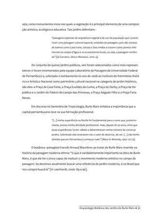 __________________________________________
Arqueologia Botânica dos Jardins de Burle Marx ● 32
seja, como monumentos vivos nos quais a vegetação é o principal elemento de uma composi-
ção artística, ecológica e educativa. Tais jardins delimitam:
“paisagens especiais de arquitetura vegetal e de uso da população que caracte-
rizam uma paisagem cultural especial, unidades de paisagem, pois são núcleos
de bairros como Casa Forte, Várzea e Dois Irmãos e trazem como pontos refe-
renciais os corpos d’água e os ecossistemas locais, ou seja, a paisagem recifen-
se” [Sá Carneiro, Silva e Menezes, 2010: 4].
Do conjunto de quinze jardins públicos, seis foram selecionados como mais represen-
tativos e foram inventariados pela equipe Laboratório da Paisagem da Universidade Federal
de Pernambuco e, solicitado o tombamento no ano de 2008 ao Instituto do Patrimônio Histó-
rico e Artístico Nacional como patrimônio cultural nacional na categoria de jardim histórico,
são eles: a Praça de Casa Forte, a Praça Euclides da Cunha, a Praça do Derby, a Praça da Re-
pública e o Jardim do Palácio do Campo das Princesas, a Praça Salgado Filho e a Praça Faria
Neves.
Em discurso no Seminário de Tropicologia, Burle Marx enfatiza a importância que a
capital pernambucana teve na sua formação profissional.
“[...] minha experiência no Recife foi fundamental para o rumo que, posterior-
mente, tomou minha atividade profissional. Hoje, depois de 50 anos, sinto que
essas experiências foram válidas e determinaram minha maneira de construir
jardins. Sobretudo elas ensinaram-me o valor de observar, de ver. [...] não tenho
dúvidas que em Pernambuco começou tudo” [Marx in Miranda, 1992: 70-73].
O botânico–paisagista francês Arnaud Maurières ao tratar de Burle Marx inserido na
história da paisagem moderna afirma: “o que é verdadeiramente importante na obra de Burle
Marx, é que ele foi o único capaz de traduzir o movimento moderno artístico no campo da
paisagem. Se devemos atualmente buscar uma referência de jardim moderno, é no Brasil que
nos cumpre buscá-la” [in Leenhardt, 2006: 89 e 90].
 
