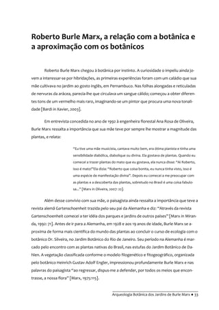 __________________________________________
Arqueologia Botânica dos Jardins de Burle Marx ● 33
Roberto Burle Marx, a relação com a botânica e
a aproximação com os botânicos
Roberto Burle Marx chegou à botânica por instinto. A curiosidade o impeliu ainda jo-
vem a interessar-se por hibridações, as primeiras experiências foram com um caládio que sua
mãe cultivava no jardim ao gosto inglês, em Pernambuco. Nas folhas alongadas e reticuladas
de nervuras da arácea, parecia-lhe que circulava um sangue cálido; começou a obter diferen-
tes tons de um vermelho mais raro, imaginando-se um pintor que procura uma nova tonali-
dade [Bardi in Xavier, 2003].
Em entrevista concedida no ano de 1992 à engenheira florestal Ana Rosa de Oliveira,
Burle Marx ressalta a importância que sua mãe teve por sempre lhe mostrar a magnitude das
plantas, e relata:
“Eu tive uma m~e musicista, cantava muito bem, era ótima pianista e tinha uma
sensibilidade diabólica, diabolique ou divina. Ela gostava de plantas. Quando eu
comecei a trazer plantas do mato que eu gostava, ela nunca disse: “Ai Roberto,
isso é mato!”Ela dizia: “Roberto que coisa bonita, eu nunca tinha visto, isso é
uma espécie de manifestaç~o divina”. Depois eu comecei a me preocupar com
as plantas e a descoberta das plantas, sobretudo no Brasil é uma coisa fabulo-
sa...” [Marx in Oliveira, 2007: 22].
Além desse convívio com sua mãe, o paisagista ainda ressalta a importância que teve a
revista alemã Gartenschoenheit trazida pelo seu pai da Alemanha e diz: “Através da revista
Gartenschoenheit comecei a ter idéia dos parques e jardins de outros países” [Marx in Miran-
da, 1992: 71]. Antes de ir para a Alemanha, em 1928 e aos 19 anos de idade, Burle Marx se a-
proxima de forma mais científica do mundo das plantas ao concluir o curso de ecologia com o
botânico Dr. Silveira, no Jardim Botânico do Rio de Janeiro. Seu período na Alemanha é mar-
cado pelo encontro com as plantas nativas do Brasil, nas estufas do Jardim Botânico de Da-
hlen. A vegetação classificada conforme o modelo filogenético e fitogeográfico, organizada
pelo botânico Heinrich Gustav Adolf Engler, impressionou profundamente Burle Marx e nas
palavras do paisagista “ao regressar, dispus-me a defender, por todos os meios que encon-
trasse, a nossa flora” [Marx, 1975:115].
 