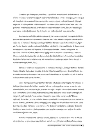 __________________________________________
Arqueologia Botânica dos Jardins de Burle Marx ● 39
Diante do que foi exposto, fica claro a capacidade autoditada de Burle Marx não so-
mente no viés da taxonomia vegetal, recorrente na literatura sobre o paisagista, uma vez que
ele descobriu inúmeras espécies, mas também no contexto da ecologia florestal, fisiologia
vegetal e da biologia floral e da reprodução. No entanto, não podemos descartar toda a ex-
periência vinda nas estufas do Jardim Botânico de Dahlen bem como, do curso de ecologia
que fez no Jardim Botânico do Rio de Janeiro em 1928 antes de ir para Alemanha.
Em palestra proferida na Universidade de Harvad, em 1998, Luiz Hemygdio de Mello
Filho relata que uma constante na vida de Burle Marx foi o trabalho conjunto com os botâni-
cos e cita os nomes de Henrique Lahmeyer de Mello Barreto, Graziela Maciel Barroso, Aparí-
cio Pereira Duarte, Luiz Emygdio de Mello Filho, Luiz Mathis e Hermes Moreira de Souza entre
os brasileiros e entre os estrangeiros, Walter Adolpho Ducke, Leandro Aristigueta, Jo-
sé Abalo e John J. Wurdack [Mello Filho, 1998]. Burle Marx ainda faz referência a Nanuza
Menezes, João Semir, José Correia Gomes, João Geraldo Kuhlmann, Antonio Pacheco Leão e
Frederico Carlos Hoehnne bem como aos horticultores Luis Longchamps, Dante Bianchi e
Carlos Wendlinger [Marx, 1987].
Dentre os botânicos citados acima, os nomes de Henrique Lahmeyer de Mello Barreto,
Walter Adolpho Ducke, Luiz Emygdio de Mello Filho, Nanuza Menezes e Graziela Maciel Bar-
roso são os mais recorrentes na literatura quando se referem às excursões botânicas realiza-
das e/ou financiadas por Burle Marx.
Sobre Henrique Lahmeyer de Mello Barreto, estudioso das formações florestais do es-
tado de Minas Gerais, Burle Marx ressalta: “ele me ensinou a observar que as plantas não
vivem isoladas, mas em associações, que tem sua lógica própria e sua própria beleza. Aprendi
que é importante conhecer seu hábitat natural, antes de querer utilizá-las em jardins [Marx,
1975:119], e afirma ainda “esse contato foi decisivo para minha compreensão” [Marx,
1981:166]. Burle Marx, conheceu Mello Barreto quando iniciou um projeto para um parque na
cidade de Araxá, em Minas Gerais, em 1943 [Marx, 1983]. Por influência de Burle Marx, Mello
Barreto deixa Belo Horizonte e vai morar no Rio de Janeiro onde torna-se Diretor do Jardim
Zoológico, recentemente criado, para esse zoo, propõe o paisagista um projeto de caráter
zoobotânico [Mello-Filho, 1998].
Walter Adolpho Ducke, cientista italiano, dedicou-se às pesquisas da flora da Amazô-
nia onde viveu 50 anos e que segundo Burle Marx [1992 in Oliveira 2007] classificou mais de
 