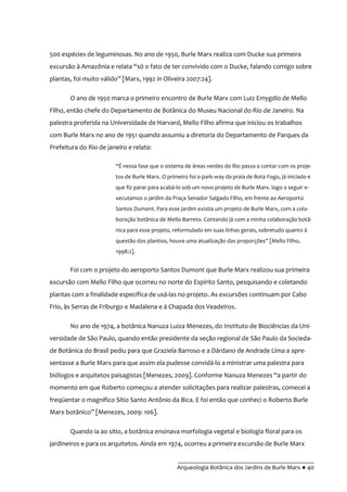 __________________________________________
Arqueologia Botânica dos Jardins de Burle Marx ● 40
500 espécies de leguminosas. No ano de 1950, Burle Marx realiza com Ducke sua primeira
excurs~o { Amazônia e relata “só o fato de ter convivido com o Ducke, falando comigo sobre
plantas, foi muito válido” [Marx, 1992 in Oliveira 2007:24].
O ano de 1950 marca o primeiro encontro de Burle Marx com Luiz Emygdio de Mello
Filho, então chefe do Departamento de Botânica do Museu Nacional do Rio de Janeiro. Na
palestra proferida na Universidade de Harvard, Mello Filho afirma que iniciou os trabalhos
com Burle Marx no ano de 1951 quando assumiu a diretoria do Departamento de Parques da
Prefeitura do Rio de janeiro e relata:
“É nessa fase que o sistema de |reas verdes do Rio passa a contar com os proje-
tos de Burle Marx. O primeiro foi o park-way da praia de Bota Fogo, já iniciado e
que fiz parar para acabá-lo sob um novo projeto de Burle Marx. logo a seguir e-
xecutamos o jardim da Praça Senador Salgado Filho, em frente ao Aeroporto
Santos Dumont. Para esse jardim existia um projeto de Burle Marx, com a cola-
boração botânica de Mello Barreto. Contando já com a minha colaboração botâ-
nica para esse projeto, reformulado em suas linhas gerais, sobretudo quanto à
questão dos plantios, houve uma atualizaç~o das proporções” [Mello Filho,
1998:2].
Foi com o projeto do aeroporto Santos Dumont que Burle Marx realizou sua primeira
excursão com Mello Filho que ocorreu no norte do Espírito Santo, pesquisando e coletando
plantas com a finalidade específica de usá-las no projeto. As excursões continuam por Cabo
Frio, às Serras de Friburgo e Madalena e à Chapada dos Veadeiros.
No ano de 1974, a botânica Nanuza Luiza Menezes, do Instituto de Biociências da Uni-
versidade de São Paulo, quando então presidente da seção regional de São Paulo da Socieda-
de Botânica do Brasil pediu para que Graziela Barroso e a Dárdano de Andrade Lima a apre-
sentasse a Burle Marx para que assim ela pudesse convidá-lo a ministrar uma palestra para
biólogos e arquitetos paisagistas [Menezes, 2009]. Conforme Nanuza Menezes “a partir do
momento em que Roberto começou a atender solicitações para realizar palestras, comecei a
freqüentar o magnífico Sítio Santo Antônio da Bica. E foi então que conheci o Roberto Burle
Marx botânico” [Menezes, 2009: 106].
Quando ia ao sítio, a botânica ensinava morfologia vegetal e biologia floral para os
jardineiros e para os arquitetos. Ainda em 1974, ocorreu a primeira excursão de Burle Marx
 