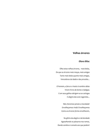 Velhas árvores
Olavo Bilac
Olha estas velhas árvores, - mais belas,
Do que as árvores mais moças, mais amigas
Tanto mais belas quanto mais antigas,
Vencedoras da idade e das procelas...
O homem, a fera e o inseto à sombra delas
Vivem livres de fomes e fadigas;
E em seus galhos abrigam-se as catingas
E alegria das aves tagarelas...
Não choremos jamais a mocidade!
Envelheçamos rindo! Envelheçamos
Como as árvores fortes envelhecem,
Na glória da alegria e da bondade
Agasalhando os pássaros nos ramos,
Dando sombra e consolo aos que pedem!
 
