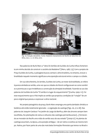 __________________________________________
Arqueologia Botânica dos Jardins de Burle Marx ● 56
Fig. 25: Estação elevatória. Fonte: Relatório Saneamento de Recife de Saturnino de
Brito, 1917, v. 2. In: Silva, 2010.
Nas palavras de Burle Marx a “obra Os Sertões de Euclides da Cunha influiu fortemen-
te em minha decis~o de construir o cact|rio da Madalena” [Marx, 1987: 73]. Com o projeto da
Praça Euclides da Cunha, o paisagista buscou semear a alma brasileira, no entanto, evocar a
brasilidade naquele momento significava uma oposição estrutural entre o campo e a cidade.
Em sua obra literária, Os Sertões, Euclides da Cunha, ao tratar da brasilidade, se refere
à pureza atrelada ao sertão, uma vez que as cidades do litoral configuravam-se como sombri-
as e promiscuas o que inviabilizava a construção da almejada brasilidade. Fazendo-se uso das
palavras de Euclides da Cunha “O sert~o é o lugar do esquecimento” [Cunha, 1909: 111]. Foi
esse esquecimento que o País impôs ao sert~o que propiciou condições da “criaç~o” de um
povo original que passou a expressar a alma nacional.
No projeto paisagístico da praça, Burle Marx emprega uma particularidade climática e
botânica até então totalmente ignorada – a vegetação da caatinga [Figs. 26, 27 e 28]. Nas
palavras de Joaquim Cardozo “no jardim do Largo do Benfica, além das |rvores sempre bem
escolhidas, fez plantações de cáctus e arbustos das caatingas pernambucanas [...] fornecen-
do ao morador do Recife uma vis~o do sert~o seco do seu estado” [2009:171]. As plantas da
caatinga assumiam, na época, uma posição ambígua – de ser nativa e exótica ao mesmo tem-
po. Nativa, por fazer parte de uma das mais belas formações florestais que temos no Brasil e
 