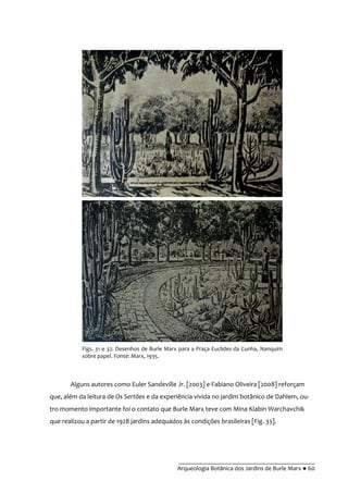 __________________________________________
Arqueologia Botânica dos Jardins de Burle Marx ● 60
Figs. 31 e 32: Desenhos de Burle Marx para a Praça Euclides da Cunha, Nanquim
sobre papel. Fonte: Marx, 1935.
Alguns autores como Euler Sandeville Jr. [2003] e Fabiano Oliveira [2008] reforçam
que, além da leitura de Os Sertões e da experiência vivida no jardim botânico de Dahlem, ou-
tro momento importante foi o contato que Burle Marx teve com Mina Klabin Warchavchik
que realizou a partir de 1928 jardins adequados às condições brasileiras [Fig. 33].
 
