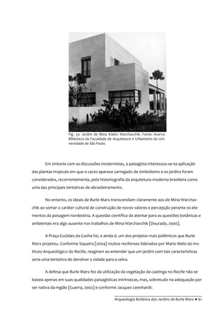 __________________________________________
Arqueologia Botânica dos Jardins de Burle Marx ● 61
Em sintonia com as discussões modernistas, a paisagista interessou-se na aplicação
das plantas tropicais em que o cacto aparece carregado de simbolismo e os jardins foram
considerados, recorrentemente, pela historiografia da arquitetura moderna brasileira como
uma das principais tentativas de abrasileiramento.
No entanto, os ideais de Burle Marx transcendiam claramente aos de Mina Warchav-
chik ao somar o caráter cultural de construção de novos valores e percepção perante os ele-
mentos da paisagem nordestina. A questão científica de atentar para as questões botânicas e
ambientais era algo ausente nos trabalhos de Mina Warchavchik [Dourado, 2000].
A Praça Euclides da Cunha foi, e ainda é, um dos projetos mais polêmicos que Burle
Marx projetou. Conforme Siqueira [2004] muitos recifenses liderados por Mario Melo do Ins-
tituto Arqueológico do Recife, reagiram ao entender que um jardim com tais características
seria uma tentativa de devolver a cidade para a selva.
A defesa que Burle Marx fez da utilização da vegetação da caatinga no Recife não se
baseia apenas em suas qualidades paisagísticas intrínsecas, mas, sobretudo na adequação por
ser nativa da região [Guerra, 2002] e conforme Jacques Leenhardt:
Fig. 33: Jardim de Mina Klabin Warchavchik. Fonte: Acervo
Biblioteca da Faculdade de Arquitetura e Urbanismo da Uni-
versidade de São Paulo.
 