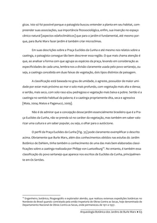 __________________________________________
Arqueologia Botânica dos Jardins de Burle Marx ● 63
gicas. Isto só foi possível porque o paisagista buscou entender a planta em seu habitat, com-
preender suas associações, sua importância fitossociológica, enfim, sua inserção no espaço
cênico natural [aspectos edafoclimáticos] que para o jardim é fundamental, até mesmo por-
que, para Burle Marx fazer jardim é também criar microclimas.
Em suas descrições sobre a Praça Euclides da Cunha e até mesmo nos relatos sobre a
caatinga, o paisagista consegue tão bem descrever essa região. O que mais chama atenção é
que, ao analisar a forma com que agrupa as espécies da praça, levando em consideração as
especificidades de cada uma, lembra-nos a divisão claramente usada pelo povo sertanejo, ou
seja, a caatinga concebida em duas faixas de vegetação, dois tipos distintos de paisagem.
A classificação está baseada no grau de umidade, o agreste, possuidor de maior umi-
dade por estar mais próximo ao mar e solo mais profundo, com vegetação mais alta e densa;
e sertão, mais seco, com solo raso e/ou pedregoso e vegetação mais baixa e pobre. Sertão é a
caatinga no sentido habitual da palavra; é a caatinga propriamente dita, seca e agressiva
[Maia, 2004; Matos e Paganucci, 2009].
Não é de admirar que a concepção desse jardim essencialmente brasileiro que é a Pra-
ça Euclides da Cunha, não se prenda só no caráter da vegetação, mas também em saber valo-
rizar uma cultura e um saber popular, ou seja, o olhar para o autóctone.
O perfil da Praça Euclides da Cunha [Fig. 35] pode claramente exemplificar o descrito
acima. Obviamente que Burle Marx, além dos conhecimentos obtidos nas estufas do Jardim
Botânico de Dahlem, tinha também o conhecimento de uma das mais bem elaboradas classi-
ficações sobre a caatinga realizada por Philipp von Luetzelburg14
. No entanto, é também essa
classificação do povo sertanejo que aparece nos escritos de Euclides da Cunha, principalmen-
te em Os Sertões.
14
Engenheiro, botânico, fitogeográfo e explorador alemão, que realizou extensas expedições botânicas no
Nordeste do Brasil quando contratado pela então Inspetoria de Obras Contra as Secas, hoje denominada de
Departamento Nacional de Obras Contra as Secas, onde permaneceu de 1911 a 1937.
 