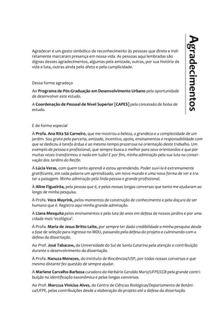 Agradecer é um gesto simbólico de reconhecimento às pessoas que direta e indi-
retamente marcaram presença em nossa vida. As pessoas aqui lembradas são
dignas desses agradecimentos, algumas pela amizade, outras, por sua história de
vida e luta, outras ainda pelo afeto e pela cumplicidade.
Dessa forma agradeço
Ao Programa de Pós-Graduação em Desenvolvimento Urbano pela oportunidade
de desenvolver este estudo.
A Coordenação de Pessoal de Nível Superior [CAPES] pela concessão de bolsa de
estudo.
E de forma especial
À Profa. Ana Rita Sá Carneiro, que me mostrou a beleza, a grandeza e a complexidade de um
jardim. Sou grato pela parceria, amizade, incentivo, apoio, ensinamentos e responsabilidade com
que se dedicou à tarefa árdua e ao mesmo tempo prazerosa na orientação deste trabalho. Um
exemplo de pessoa e profissional, que sempre busca o melhor para seus orientandos e que por
muitas vezes transformou o nada em tudo! E por fim, minha admiração pela sua luta na conser-
vação dos Jardins do Recife.
À Lúcia Veras, com quem tanto aprendi e estou aprendendo. Poder ouvi-la é extremamente
gratificante, em cada palavra um aprendizado, um novo mundo e uma nova forma de ver e tra-
tar a paisagem. Minha admiração pela linda pessoa e grande profissional.
À Aline Figueirôa, pela pessoa que é, e pelas nossas longas conversas que tanto me ajudaram ao
longo de minha pesquisa.
À Profa. Vera Mayrink, pelos momentos de construção de conhecimento e pela doçura de ser
humano que é. Registro aqui minha grande admiração.
À Liana Mesquita pelos ensinamentos e pela luta de anos em defesa de nossos jardins e por uma
cidade mais ‘ecológica’.
À Profa. Maria de Jesus Britto Leite, por sempre ter dado credibilidade a minha pesquisa desde
a fase de seleção para ingresso no MDU, passando pela defesa do projeto e culminando com a
defesa da dissertação.
Ao Prof. José Tabacow, da Universidade do Sul de Santa Catarina pela atenção e contribuição
durante o desenvolvimento da dissertação.
À Profa. Nanuza Menezes, do Instituto de Biociências/USP, por todas nossas conversas e que
mesmo distante fez questão de sempre ajudar.
À Marlene Carvalho Barbosa curadora do Herbário Geraldo Mariz/UFPE/CCB pela grande contri-
buição na identificação taxonômica e pelas longas conversas.
Ao Prof. Marccus Vinicius Alves, do Centro de Ciências Biológicas/Departamento de Botâni-
ca/UFPE, pelas contribuições desde a elaboração do projeto até a defesa da dissertação.
Agradecimentos
 