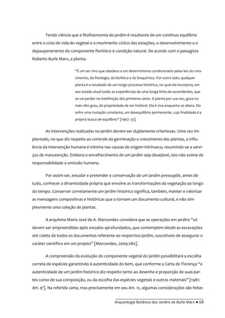 __________________________________________
Arqueologia Botânica dos Jardins de Burle Marx ● 68
Tendo ciência que a fitofisionomia do jardim é resultante de um contínuo equilíbrio
entre o ciclo de vida do vegetal e o movimento cíclico das estações, o desenvolvimento e o
depauperamento do componente florístico é condição natural. De acordo com o paisagista
Roberto Burle Marx, a planta:
“É um ser vivo que obedece a um determinismo condicionado pelas leis do cres-
cimento, da fisiologia, da biofísica e da bioquímica. Por outro lado, qualquer
planta é o resultado de um longo processo histórico, no qual ela incorpora, em
seu estado atual todas as experiências de uma longa linha de ascendentes, que
se vai perder na indefinição dos primeiros seres. A planta por sua vez, goza no
mais alto grau, da propriedade de ser instável. Ela é viva enquanto se altera. Ela
sofre uma mutação constante, um desequilíbrio permanente, cuja finalidade é a
própria busca de equilíbrio” [1967: 37].
As intervenções realizadas no jardim devem ser duplamente criteriosas. Uma vez im-
plantado, no que diz respeito ao controle da germinação e crescimento das plantas, a influ-
ência da intervenção humana é mínima nas causas de origem intrínseca, resumindo-se a servi-
ços de manutenção. Embora o envelhecimento de um jardim seja desejável, isto não exime de
responsabilidade a omissão humana.
Por assim ser, estudar e pretender a conservação de um jardim pressupõe, antes de
tudo, conhecer a dinamicidade própria que envolve as transformações da vegetação ao longo
do tempo. Conservar corretamente um jardim histórico significa, também, manter e valorizar
as mensagens compositivas e históricas que o tornam um documento cultural, e não sim-
plesmente uma coleção de plantas.
A arquiteta Maria José de A. Marcondes considera que as operações em jardins “só
devem ser empreendidas após estudos aprofundados, que contemplem desde as escavações
até coleta de todos os documentos referente ao respectivo jardim, suscetíveis de assegurar o
caráter científico em um projeto” [Marcondes, 2009:280].
A compreensão da evolução do componente vegetal do jardim possibilitará a escolha
correta de espécies garantindo à autenticidade do bem, que conforme a Carta de Florença “a
autenticidade de um jardim histórico diz respeito tanto ao desenho e proporção de suas par-
tes como de sua composição, ou da escolha das espécies vegetais e outros materiais” [1981:
Art. 9º]. Na referida carta, mas precisamente em seu Art. 12, algumas considerações são feitas
 