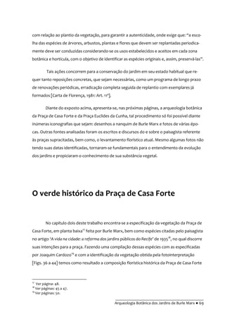__________________________________________
Arqueologia Botânica dos Jardins de Burle Marx ● 69
com relação ao plantio da vegetação, para garantir a autenticidade, onde exige que: “a esco-
lha das espécies de árvores, arbustos, plantas e flores que devem ser replantadas periodica-
mente deve ser conduzidas considerando-se os usos estabelecidos e aceitos em cada zona
botânica e hortícula, com o objetivo de identificar as espécies originais e, assim, preservá-las”.
Tais ações concorrem para a conservação do jardim em seu estado habitual que re-
quer tanto reposições concretas, que sejam necessárias, como um programa de longo prazo
de renovações periódicas, erradicação completa seguida de replantio com exemplares já
formados [Carta de Florença, 1981: Art. 11º].
Diante do exposto acima, apresenta-se, nas próximas páginas, a arqueologia botânica
da Praça de Casa Forte e da Praça Euclides da Cunha, tal procedimento só foi possível diante
inúmeras iconografias que sejam: desenhos a nanquim de Burle Marx e fotos de várias épo-
cas. Outras fontes analisadas foram os escritos e discursos do e sobre o paisagista referente
às praças supracitadas, bem como, o levantamento florístico atual. Mesmo algumas fotos não
tendo suas datas identificadas, tornaram-se fundamentais para o entendimento da evolução
dos jardins e propiciaram o conhecimento de sua substância vegetal.
O verde histórico da Praça de Casa Forte
No capítulo dois deste trabalho encontra-se a especificação da vegetação da Praça de
Casa Forte, em planta baixa17
feita por Burle Marx, bem como espécies citadas pelo paisagista
no artigo ‘A vida na cidade: a reforma dos jardins públicos do Recife’ de 193518
, no qual discorre
suas intenções para a praça. Fazendo uma compilação dessas espécies com as especificadas
por Joaquim Cardozo19
e com a identificação da vegetação obtida pela fotointerpretação
[Figs. 36 a 44] temos como resultado a composição florística histórica da Praça de Casa Forte
17
Ver página: 48.
18
Ver páginas: 45 a 47.
19
Ver páginas: 50.
 